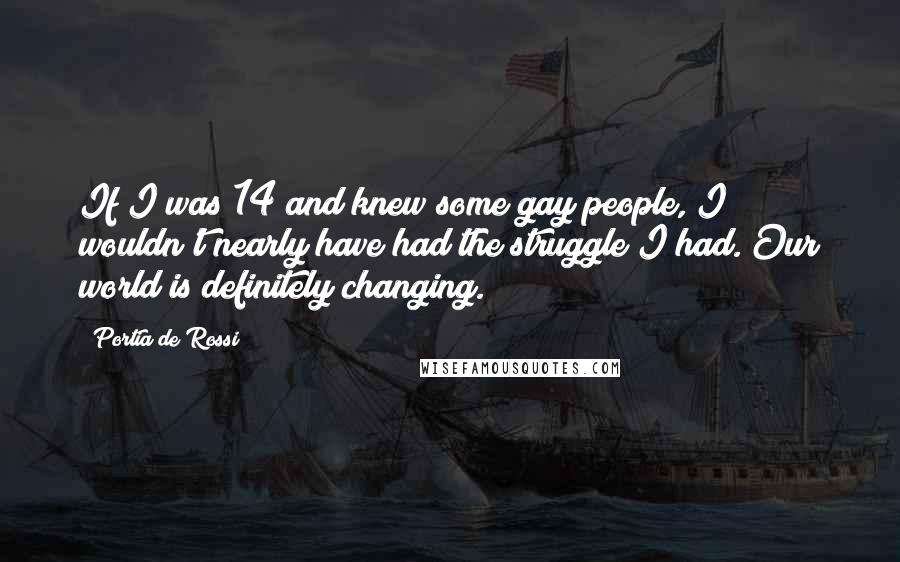 Portia De Rossi Quotes: If I was 14 and knew some gay people, I wouldn't nearly have had the struggle I had. Our world is definitely changing.