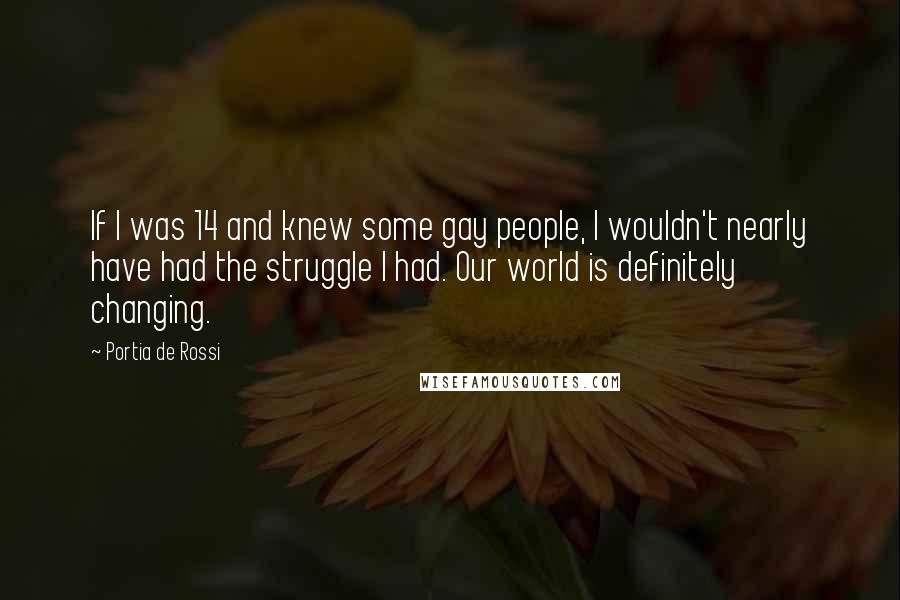 Portia De Rossi Quotes: If I was 14 and knew some gay people, I wouldn't nearly have had the struggle I had. Our world is definitely changing.
