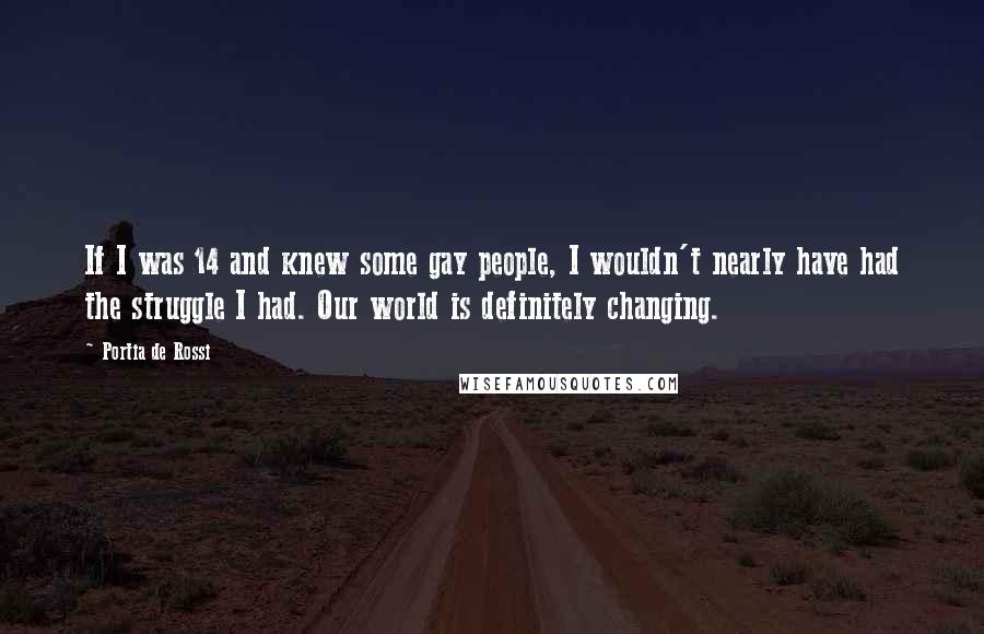 Portia De Rossi Quotes: If I was 14 and knew some gay people, I wouldn't nearly have had the struggle I had. Our world is definitely changing.