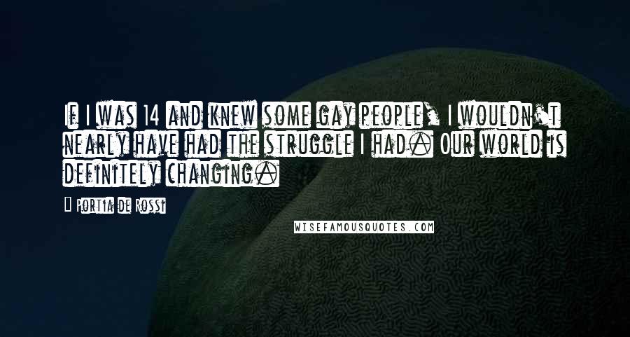 Portia De Rossi Quotes: If I was 14 and knew some gay people, I wouldn't nearly have had the struggle I had. Our world is definitely changing.