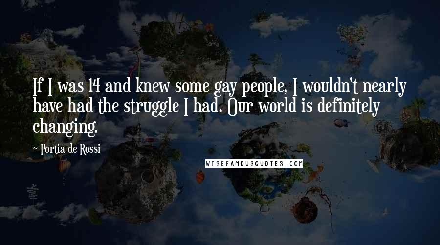 Portia De Rossi Quotes: If I was 14 and knew some gay people, I wouldn't nearly have had the struggle I had. Our world is definitely changing.