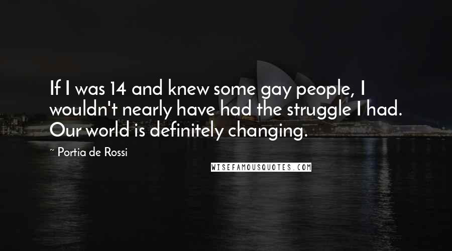 Portia De Rossi Quotes: If I was 14 and knew some gay people, I wouldn't nearly have had the struggle I had. Our world is definitely changing.