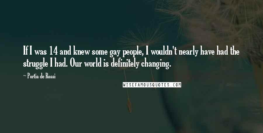 Portia De Rossi Quotes: If I was 14 and knew some gay people, I wouldn't nearly have had the struggle I had. Our world is definitely changing.