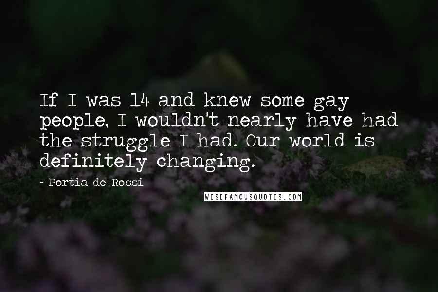 Portia De Rossi Quotes: If I was 14 and knew some gay people, I wouldn't nearly have had the struggle I had. Our world is definitely changing.