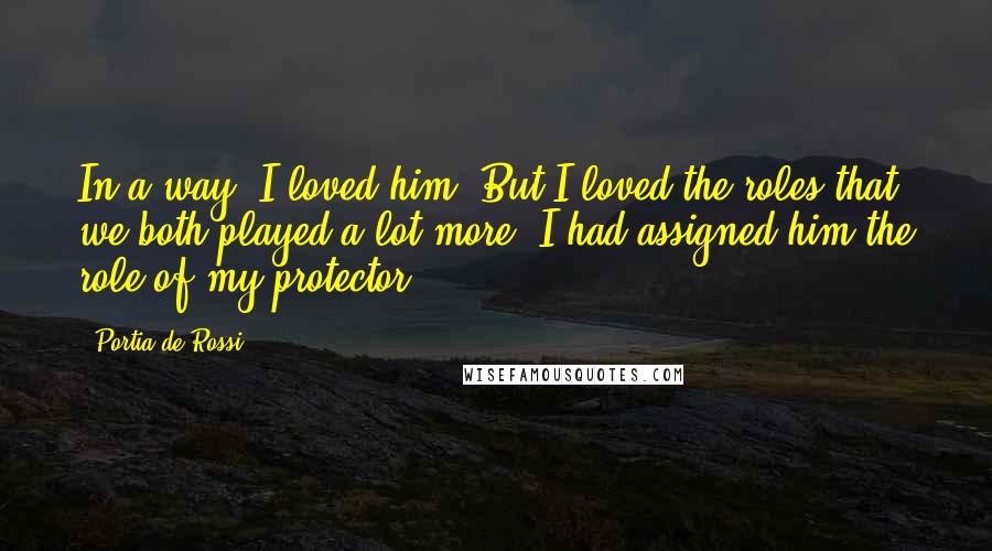 Portia De Rossi Quotes: In a way, I loved him. But I loved the roles that we both played a lot more. I had assigned him the role of my protector.