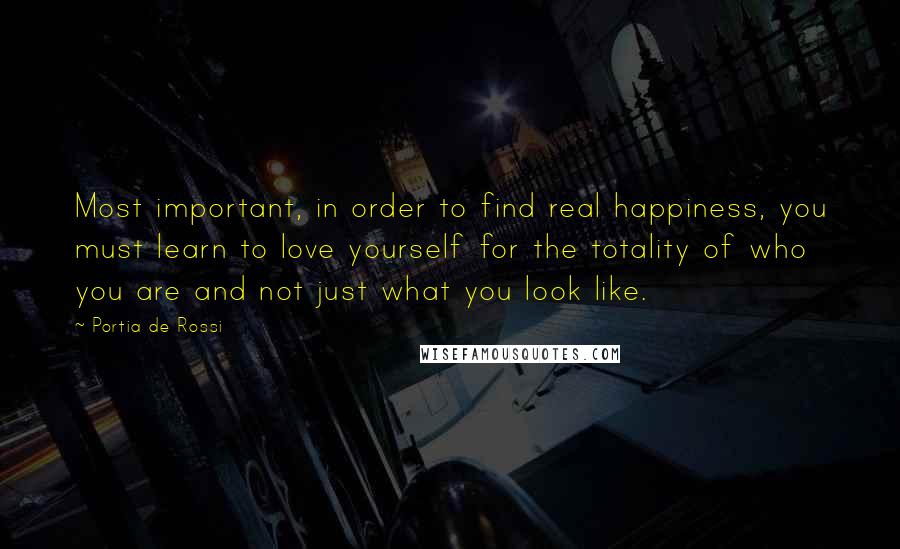 Portia De Rossi Quotes: Most important, in order to find real happiness, you must learn to love yourself for the totality of who you are and not just what you look like.