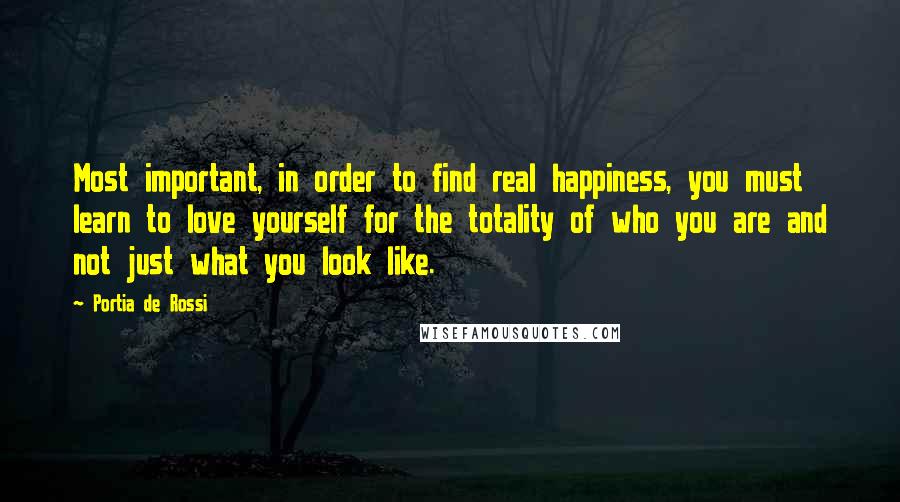 Portia De Rossi Quotes: Most important, in order to find real happiness, you must learn to love yourself for the totality of who you are and not just what you look like.