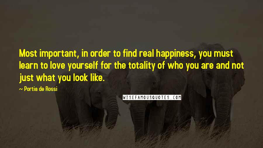 Portia De Rossi Quotes: Most important, in order to find real happiness, you must learn to love yourself for the totality of who you are and not just what you look like.