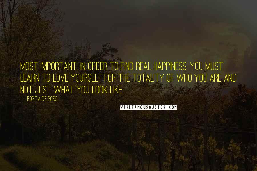 Portia De Rossi Quotes: Most important, in order to find real happiness, you must learn to love yourself for the totality of who you are and not just what you look like.