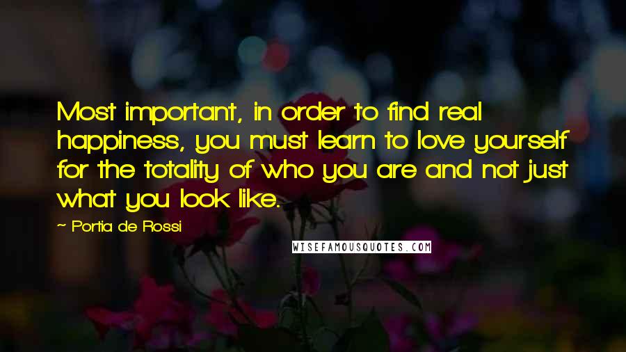 Portia De Rossi Quotes: Most important, in order to find real happiness, you must learn to love yourself for the totality of who you are and not just what you look like.