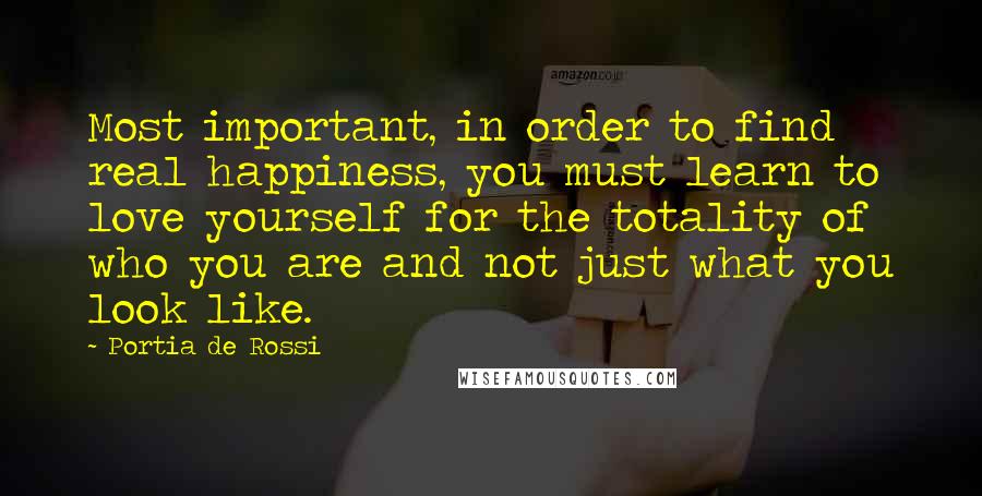 Portia De Rossi Quotes: Most important, in order to find real happiness, you must learn to love yourself for the totality of who you are and not just what you look like.