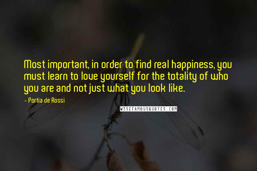 Portia De Rossi Quotes: Most important, in order to find real happiness, you must learn to love yourself for the totality of who you are and not just what you look like.