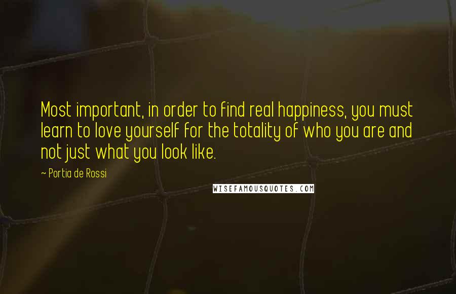 Portia De Rossi Quotes: Most important, in order to find real happiness, you must learn to love yourself for the totality of who you are and not just what you look like.