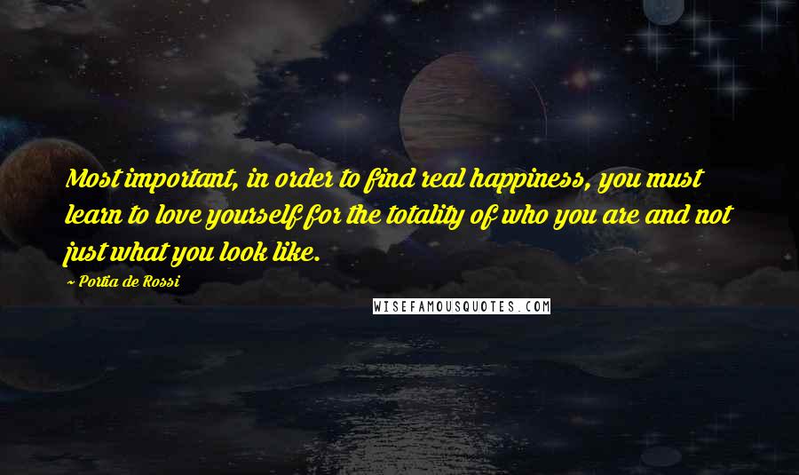 Portia De Rossi Quotes: Most important, in order to find real happiness, you must learn to love yourself for the totality of who you are and not just what you look like.