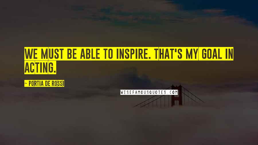 Portia De Rossi Quotes: We must be able to inspire. That's my goal in acting.