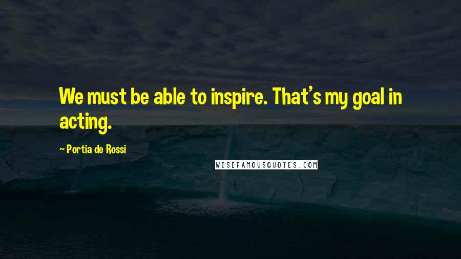 Portia De Rossi Quotes: We must be able to inspire. That's my goal in acting.