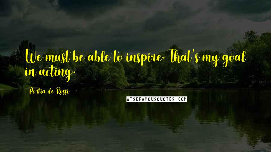 Portia De Rossi Quotes: We must be able to inspire. That's my goal in acting.
