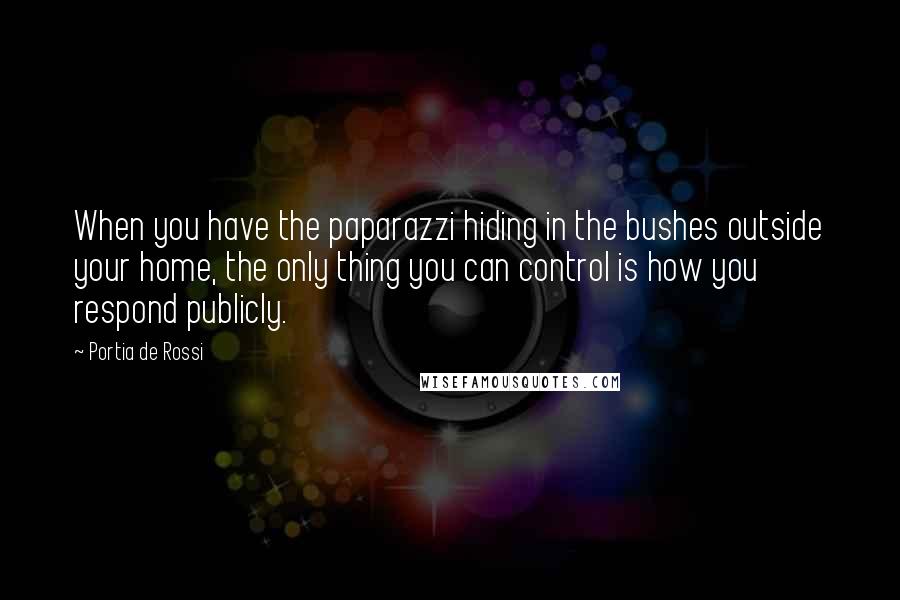 Portia De Rossi Quotes: When you have the paparazzi hiding in the bushes outside your home, the only thing you can control is how you respond publicly.