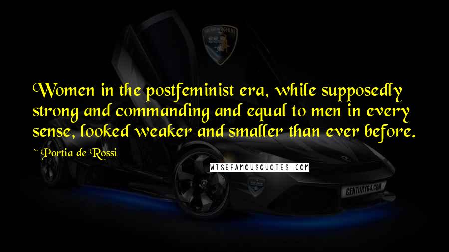 Portia De Rossi Quotes: Women in the postfeminist era, while supposedly strong and commanding and equal to men in every sense, looked weaker and smaller than ever before.