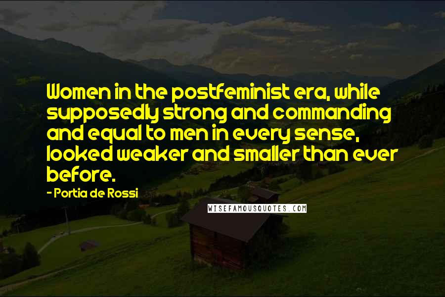 Portia De Rossi Quotes: Women in the postfeminist era, while supposedly strong and commanding and equal to men in every sense, looked weaker and smaller than ever before.