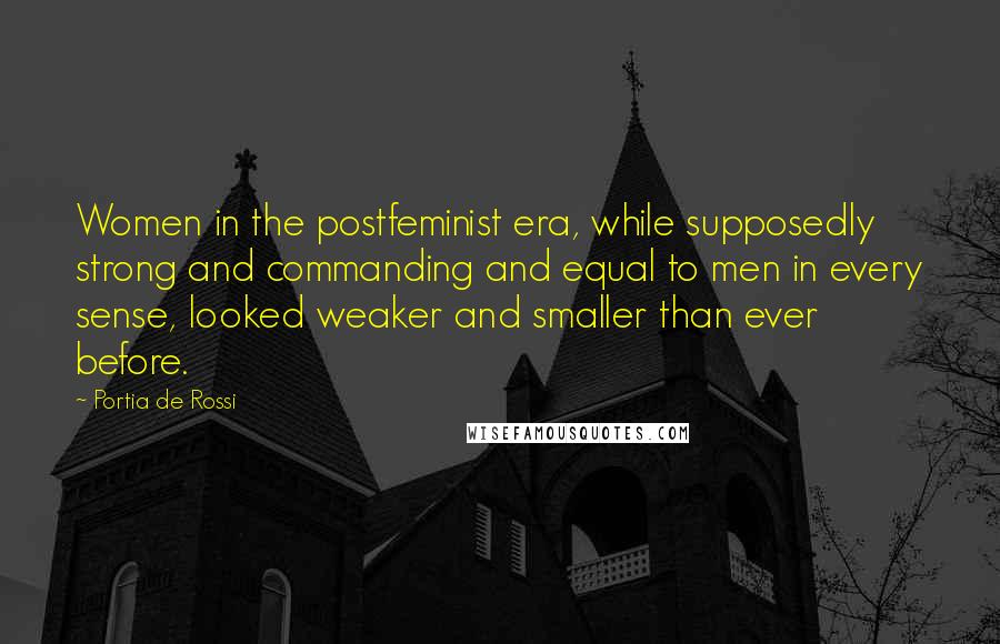 Portia De Rossi Quotes: Women in the postfeminist era, while supposedly strong and commanding and equal to men in every sense, looked weaker and smaller than ever before.