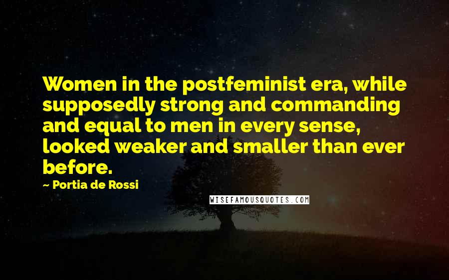 Portia De Rossi Quotes: Women in the postfeminist era, while supposedly strong and commanding and equal to men in every sense, looked weaker and smaller than ever before.