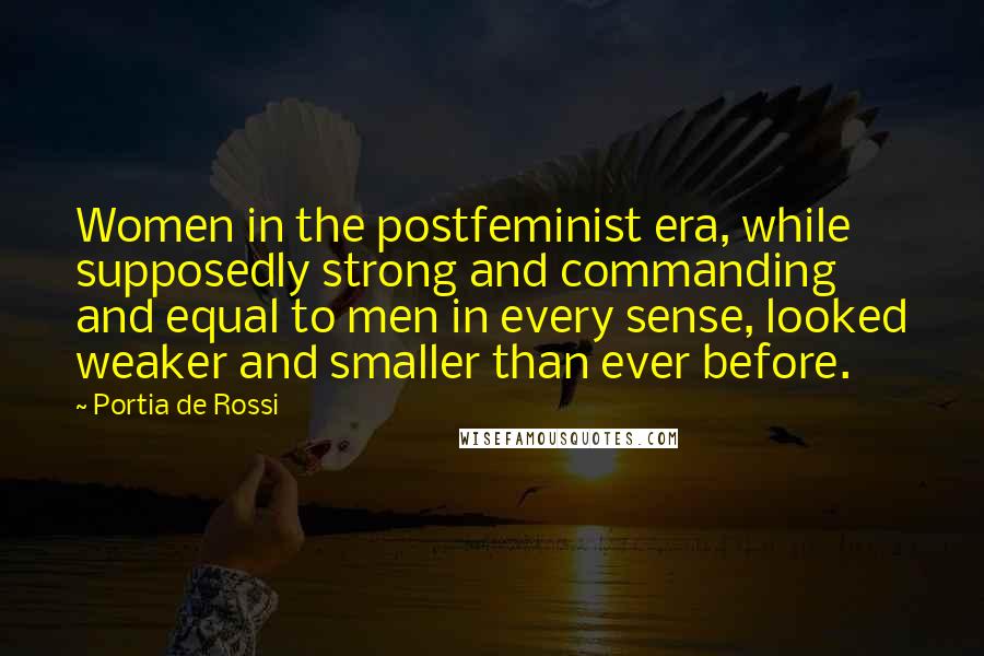 Portia De Rossi Quotes: Women in the postfeminist era, while supposedly strong and commanding and equal to men in every sense, looked weaker and smaller than ever before.