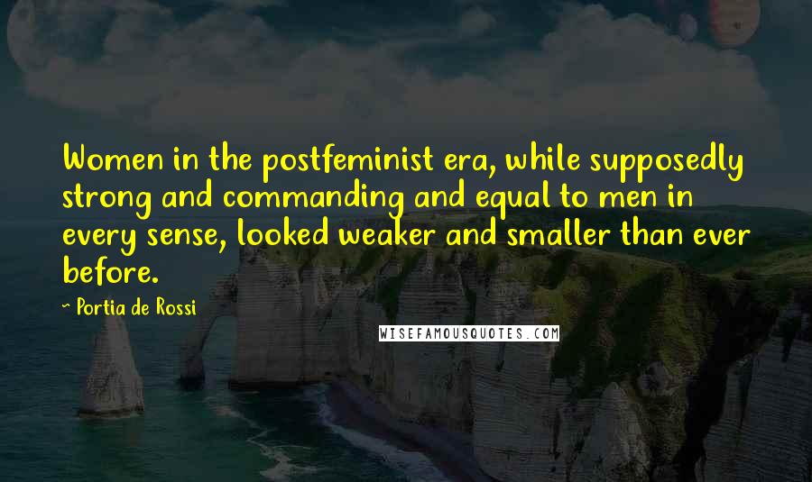 Portia De Rossi Quotes: Women in the postfeminist era, while supposedly strong and commanding and equal to men in every sense, looked weaker and smaller than ever before.