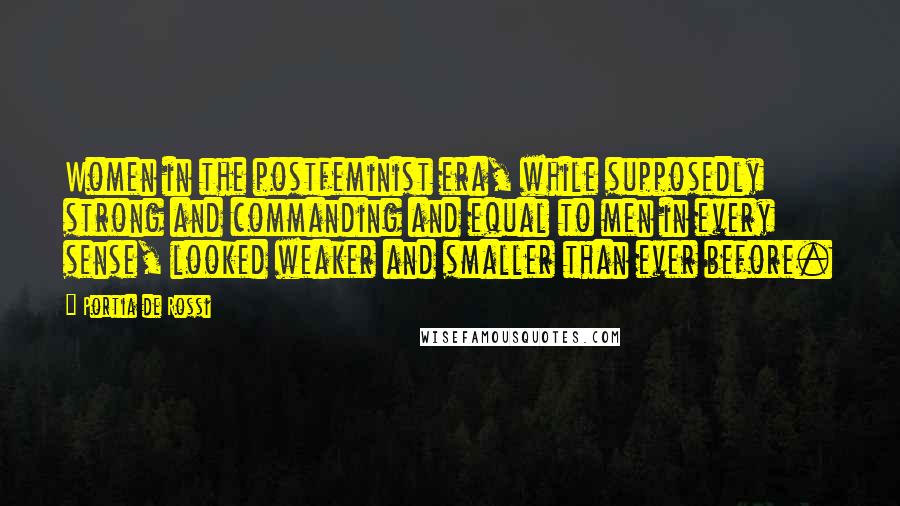 Portia De Rossi Quotes: Women in the postfeminist era, while supposedly strong and commanding and equal to men in every sense, looked weaker and smaller than ever before.