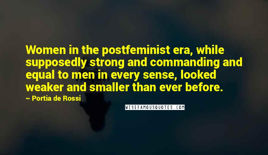 Portia De Rossi Quotes: Women in the postfeminist era, while supposedly strong and commanding and equal to men in every sense, looked weaker and smaller than ever before.