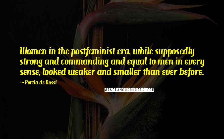 Portia De Rossi Quotes: Women in the postfeminist era, while supposedly strong and commanding and equal to men in every sense, looked weaker and smaller than ever before.