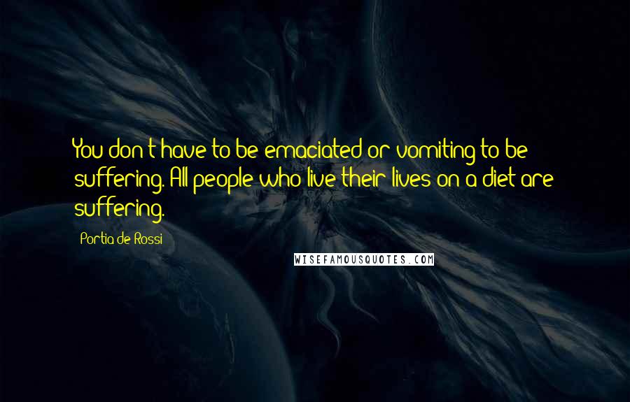 Portia De Rossi Quotes: You don't have to be emaciated or vomiting to be suffering. All people who live their lives on a diet are suffering.