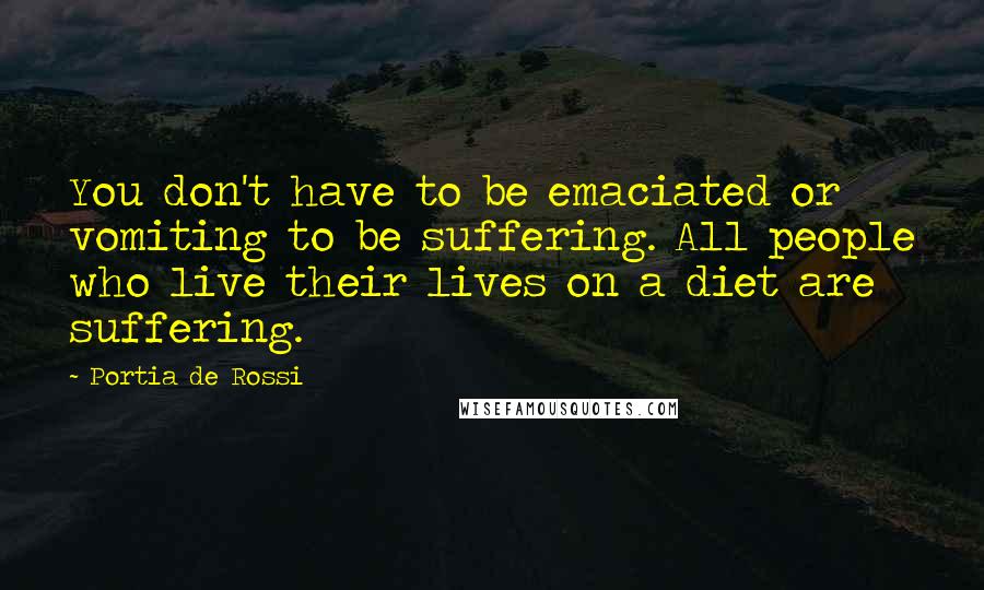 Portia De Rossi Quotes: You don't have to be emaciated or vomiting to be suffering. All people who live their lives on a diet are suffering.