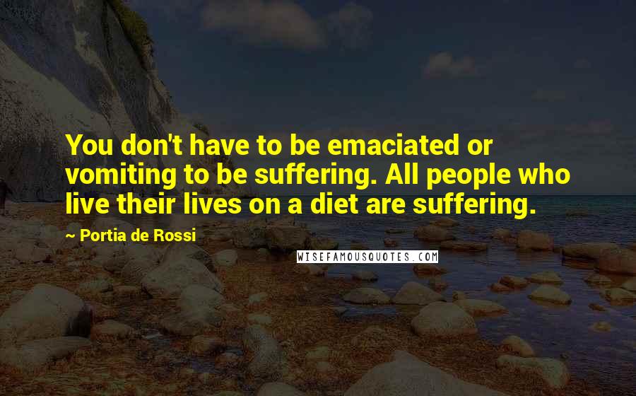 Portia De Rossi Quotes: You don't have to be emaciated or vomiting to be suffering. All people who live their lives on a diet are suffering.