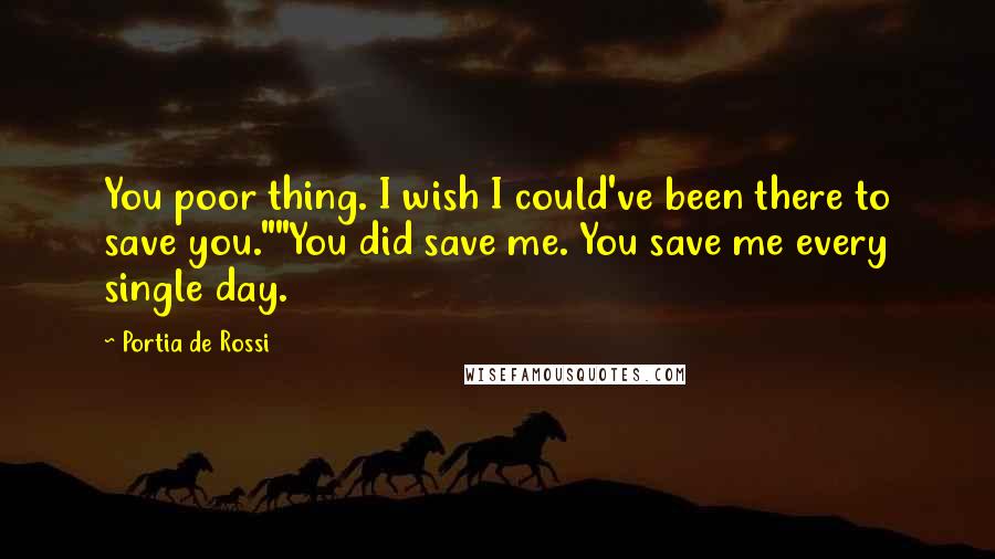 Portia De Rossi Quotes: You poor thing. I wish I could've been there to save you.""You did save me. You save me every single day.