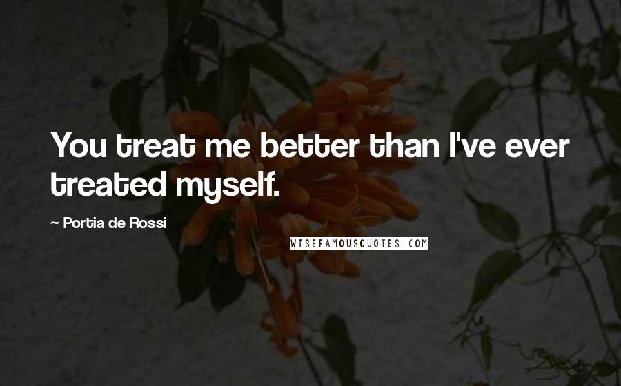 Portia De Rossi Quotes: You treat me better than I've ever treated myself.