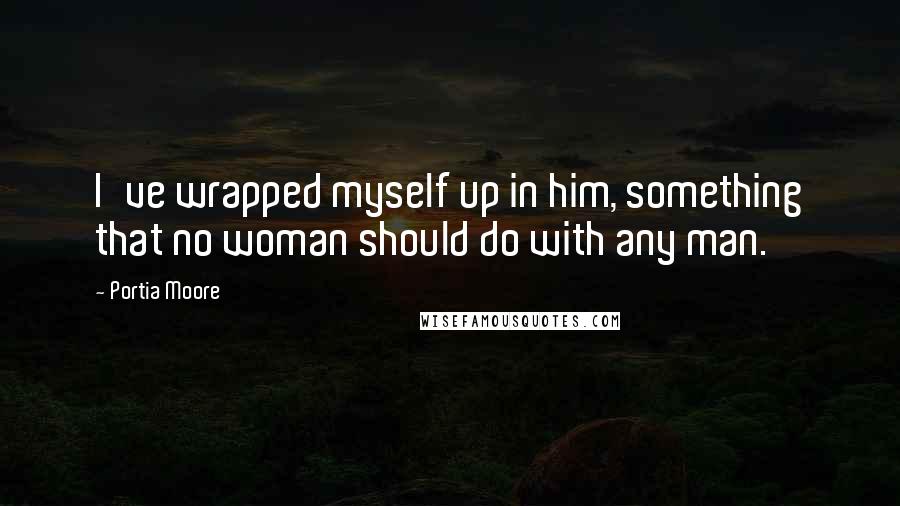 Portia Moore Quotes: I've wrapped myself up in him, something that no woman should do with any man.