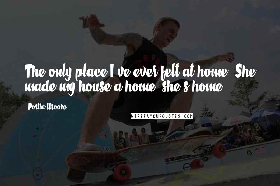 Portia Moore Quotes: The only place I've ever felt at home. She made my house a home, she's home.