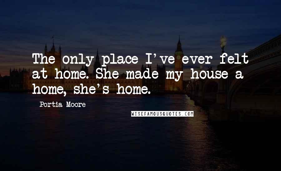 Portia Moore Quotes: The only place I've ever felt at home. She made my house a home, she's home.