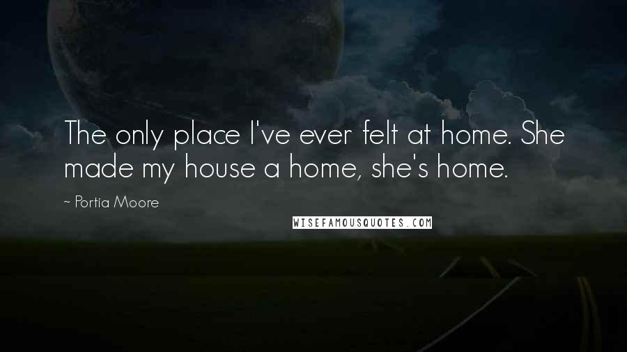 Portia Moore Quotes: The only place I've ever felt at home. She made my house a home, she's home.