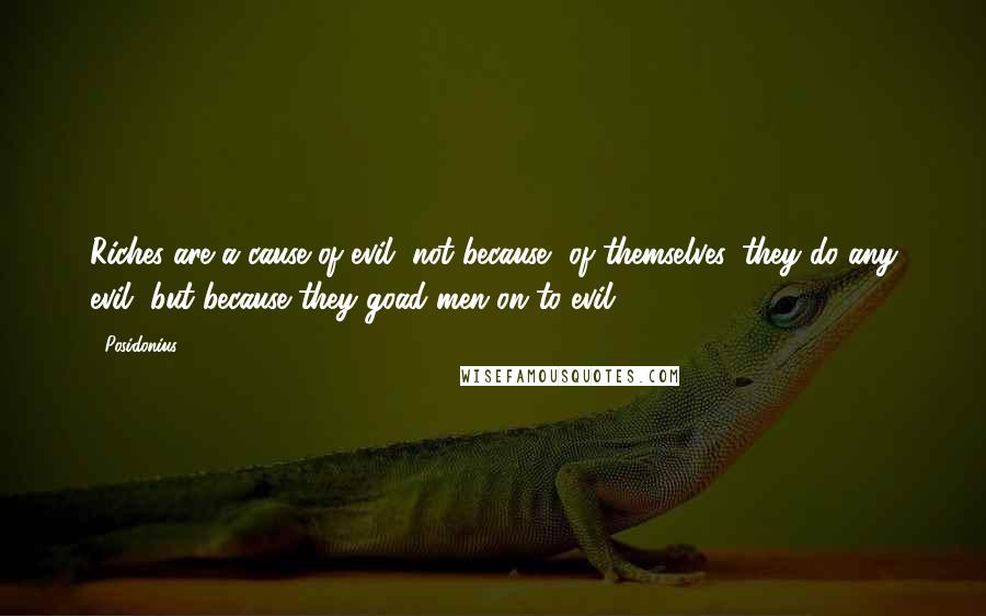 Posidonius Quotes: Riches are a cause of evil, not because, of themselves, they do any evil, but because they goad men on to evil.