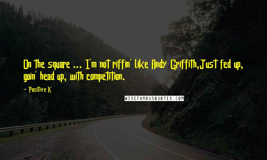 Positive K Quotes: On the square ... I'm not riffin' like Andy Griffith,Just fed up, goin' head up, with competition.