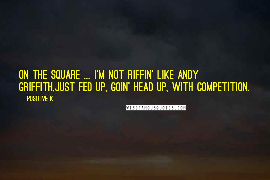 Positive K Quotes: On the square ... I'm not riffin' like Andy Griffith,Just fed up, goin' head up, with competition.