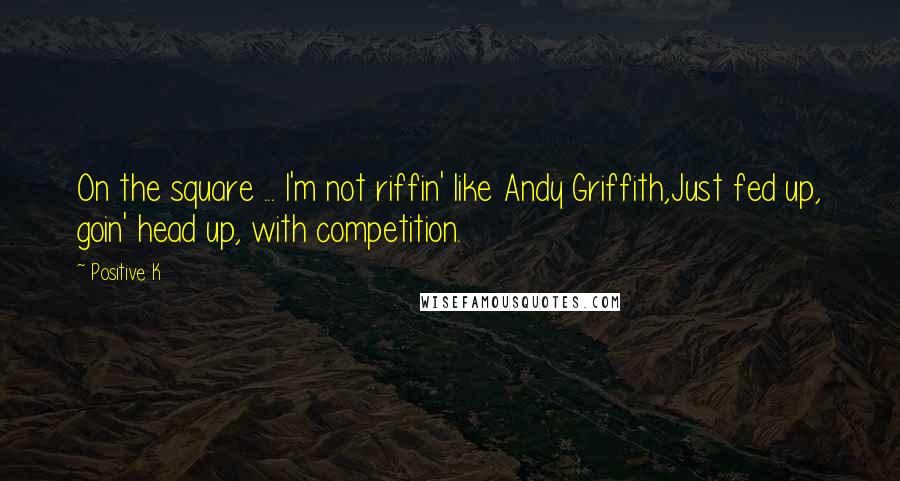 Positive K Quotes: On the square ... I'm not riffin' like Andy Griffith,Just fed up, goin' head up, with competition.