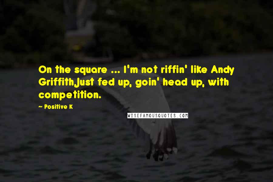 Positive K Quotes: On the square ... I'm not riffin' like Andy Griffith,Just fed up, goin' head up, with competition.