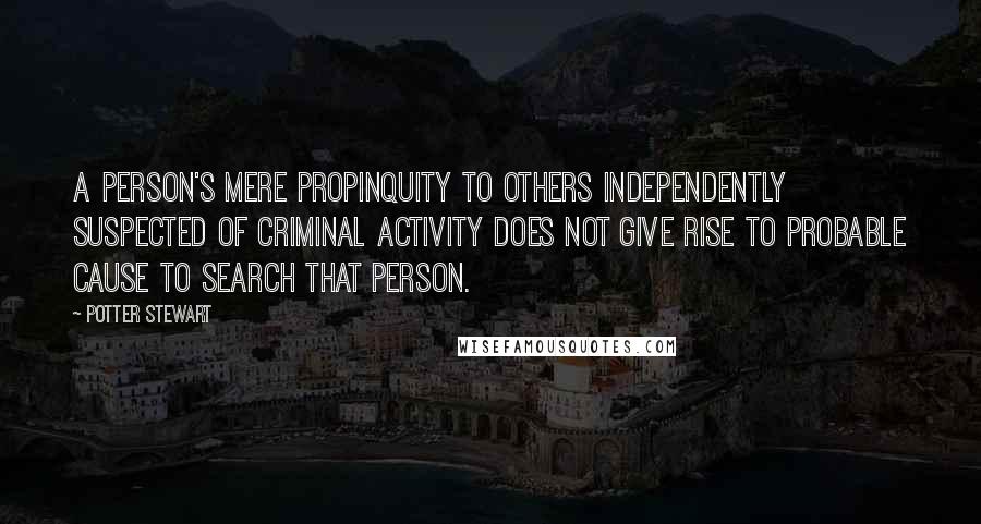 Potter Stewart Quotes: A person's mere propinquity to others independently suspected of criminal activity does not give rise to probable cause to search that person.