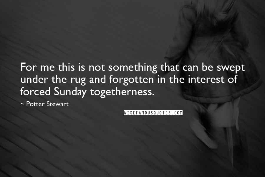 Potter Stewart Quotes: For me this is not something that can be swept under the rug and forgotten in the interest of forced Sunday togetherness.