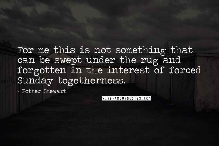 Potter Stewart Quotes: For me this is not something that can be swept under the rug and forgotten in the interest of forced Sunday togetherness.