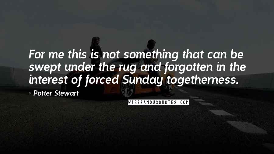 Potter Stewart Quotes: For me this is not something that can be swept under the rug and forgotten in the interest of forced Sunday togetherness.