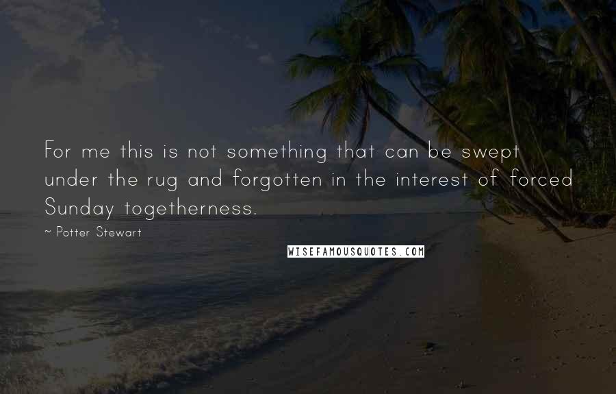 Potter Stewart Quotes: For me this is not something that can be swept under the rug and forgotten in the interest of forced Sunday togetherness.